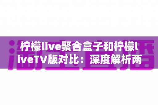 柠檬live聚合盒子和柠檬liveTV版对比：深度解析两大版本差异，助你找到最佳观影方案