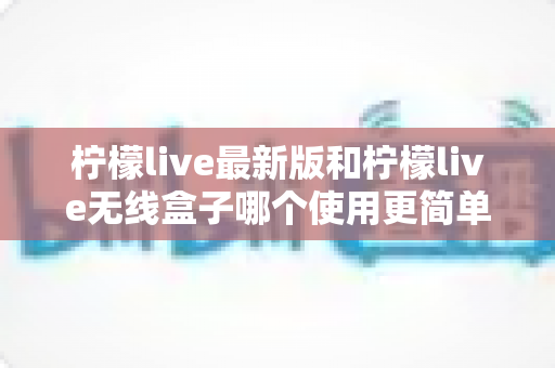 柠檬live最新版和柠檬live无线盒子哪个使用更简单？全方位对比评测与选购指南
