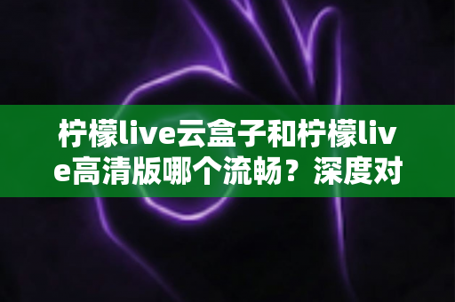 柠檬live云盒子和柠檬live高清版哪个流畅?深度对比解析助你选出最佳版本 柠檬live云盒子和柠檬live高清版哪个流畅?深度对比解析助你选出最佳版本