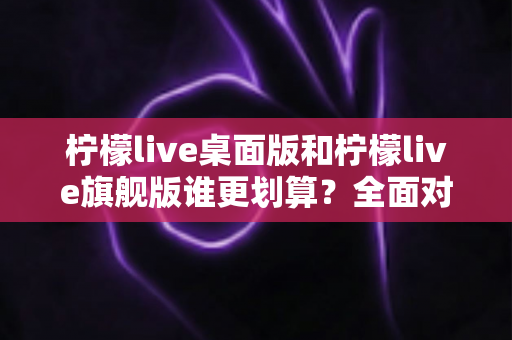 柠檬live桌面版和柠檬live旗舰版谁更划算?全面对比分析帮你选对版本 柠檬live桌面版和柠檬live旗舰版谁更划算?全面对比分析帮你选对版本