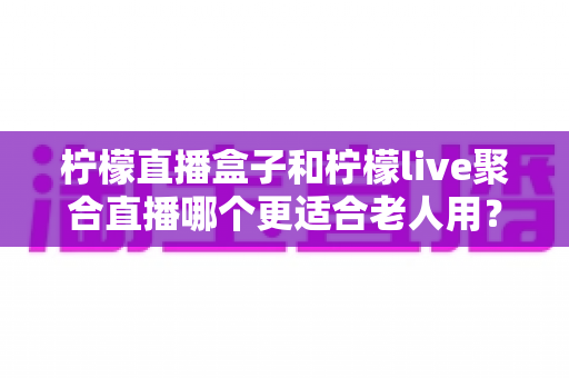 柠檬直播盒子和柠檬live聚合直播哪个更适合老人用？一份专为中老年用户打造的详细对比指南