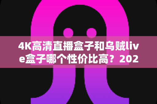 4K高清直播盒子和乌贼live盒子哪个性价比高?2025年最全对比评测与避坑指南 4K高清直播盒子和乌贼live盒子哪个性价比高?2025年最全对比评测与避坑指南