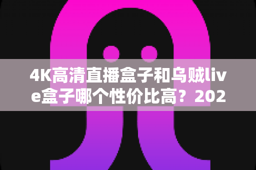 4K高清直播盒子和乌贼live盒子哪个性价比高?2025年最全对比评测与避坑指南 4K高清直播盒子和乌贼live盒子哪个性价比高?2025年最全对比评测与避坑指南