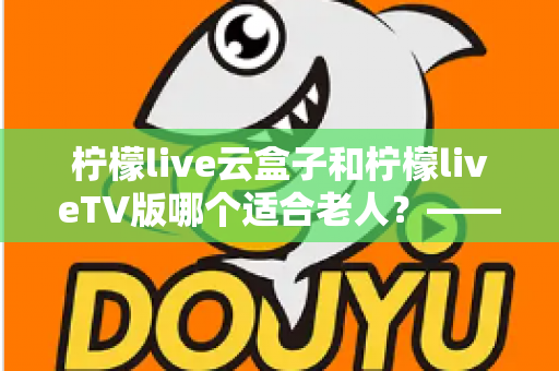 柠檬live云盒子和柠檬liveTV版哪个适合老人？——专为长辈打造的观影设备选购全攻略