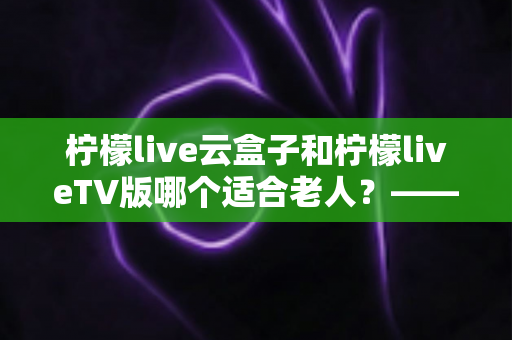 柠檬live云盒子和柠檬liveTV版哪个适合老人？——专为长辈打造的观影设备选购全攻略