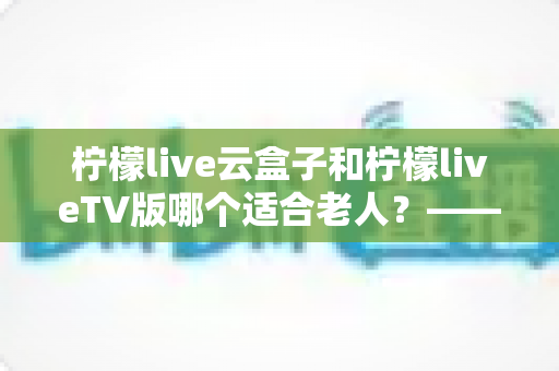 柠檬live云盒子和柠檬liveTV版哪个适合老人？——专为长辈打造的观影设备选购全攻略