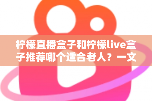 柠檬直播盒子和柠檬live盒子推荐哪个适合老人？一文读懂选购要点，让长辈看电视更省心