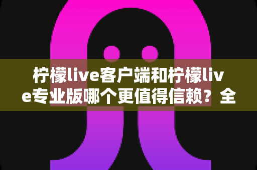 柠檬live客户端和柠檬live专业版哪个更值得信赖？全方位深度对比解析助你明智选择