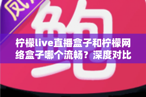 柠檬live直播盒子和柠檬网络盒子哪个流畅？深度对比分析与选购全指南
