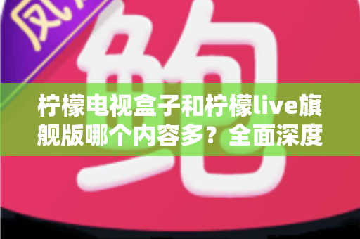 柠檬电视盒子和柠檬live旗舰版哪个内容多？全面深度对比解析，帮你找到内容更丰富的家庭观影之选