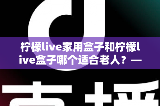 柠檬live家用盒子和柠檬live盒子哪个适合老人?——为长辈挑选电视盒子的完整选购指南 柠檬live家用盒子和柠檬live盒子哪个适合老人?——为长辈挑选电视盒子的完整选购指南