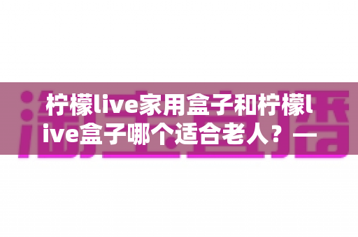 柠檬live家用盒子和柠檬live盒子哪个适合老人?——为长辈挑选电视盒子的完整选购指南 柠檬live家用盒子和柠檬live盒子哪个适合老人?——为长辈挑选电视盒子的完整选购指南