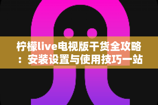 柠檬live电视版干货全攻略：安装设置与使用技巧一站式指南，新手也能轻松上手
