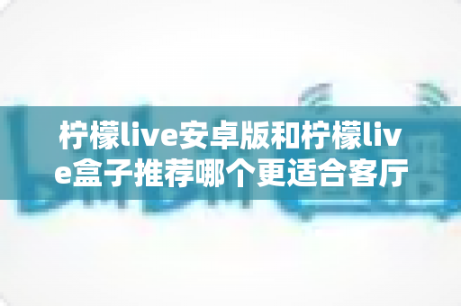 柠檬live安卓版和柠檬live盒子推荐哪个更适合客厅？全面对比分析助你选出最佳观影方案