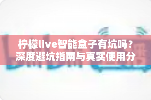 柠檬live智能盒子有坑吗?深度避坑指南与真实使用分析 柠檬live智能盒子有坑吗?深度避坑指南与真实使用分析