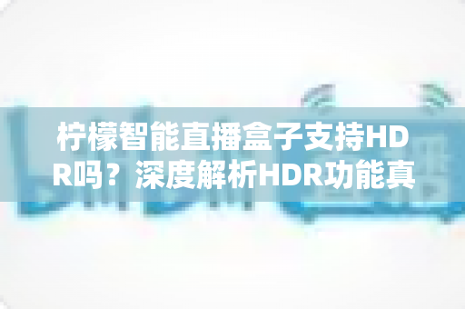 柠檬智能直播盒子支持HDR吗？深度解析HDR功能真相与实用开启指南
