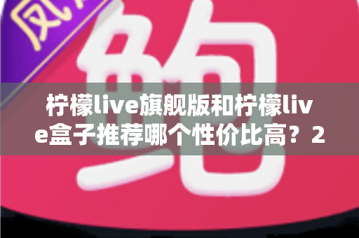 柠檬live旗舰版和柠檬live盒子推荐哪个性价比高？2025最全选购对比指南帮你一次搞懂