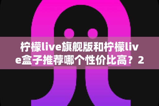 柠檬live旗舰版和柠檬live盒子推荐哪个性价比高？2025最全选购对比指南帮你一次搞懂