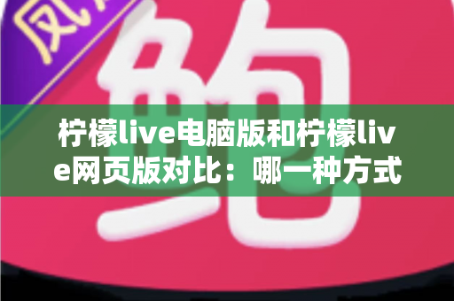 柠檬live电脑版和柠檬live网页版对比：哪一种方式更值得你选择？深度解析两大版本的差异与适用场景