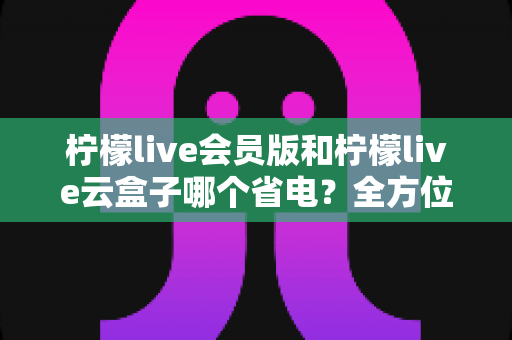 柠檬live会员版和柠檬live云盒子哪个省电?全方位省电对比指南,助你选对观影方案 柠檬live会员版和柠檬live云盒子哪个省电?全方位省电对比指南,助你选对观影方案