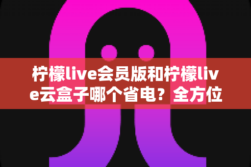 柠檬live会员版和柠檬live云盒子哪个省电?全方位省电对比指南,助你选对观影方案 柠檬live会员版和柠檬live云盒子哪个省电?全方位省电对比指南,助你选对观影方案