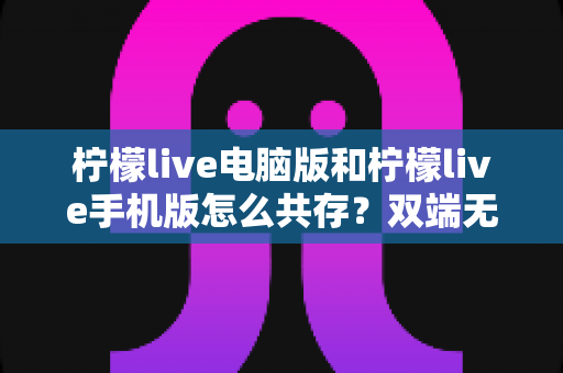 柠檬live电脑版和柠檬live手机版怎么共存？双端无缝使用全攻略
