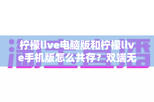 柠檬live电脑版和柠檬live手机版怎么共存？双端无缝使用全攻略