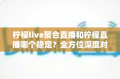 柠檬live聚合直播和柠檬直播哪个稳定？全方位深度对比分析与实用选择指南