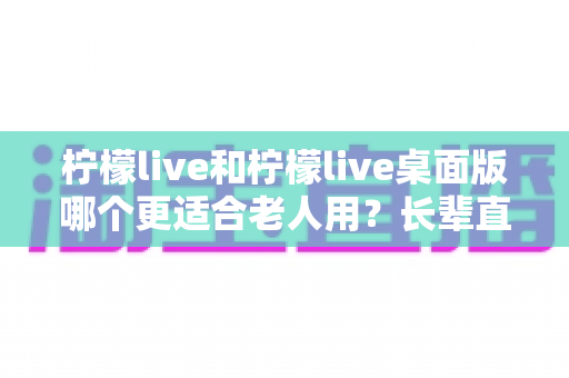 柠檬live和柠檬live桌面版哪个更适合老人用？长辈直播观看体验全面对比与选择指南