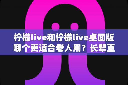 柠檬live和柠檬live桌面版哪个更适合老人用？长辈直播观看体验全面对比与选择指南