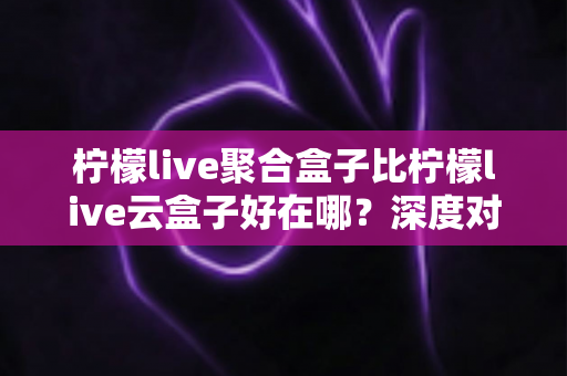 柠檬live聚合盒子比柠檬live云盒子好在哪？深度对比解析与选购全指南