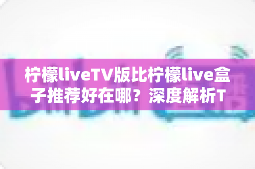 柠檬liveTV版比柠檬live盒子推荐好在哪?深度解析TV版核心优势与实用选购指南 柠檬liveTV版比柠檬live盒子推荐好在哪?深度解析TV版核心优势与实用选购指南