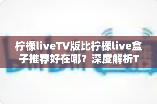 柠檬liveTV版比柠檬live盒子推荐好在哪?深度解析TV版核心优势与实用选购指南 柠檬liveTV版比柠檬live盒子推荐好在哪?深度解析TV版核心优势与实用选购指南