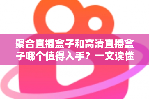 聚合直播盒子和高清直播盒子哪个值得入手？一文读懂选购全攻略