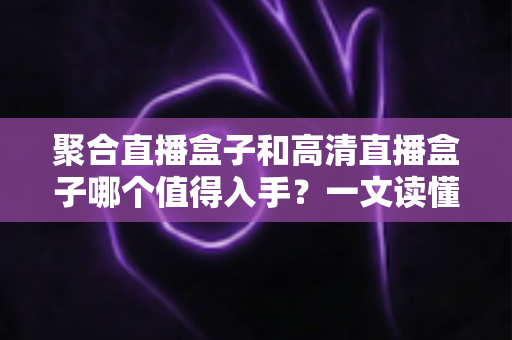 聚合直播盒子和高清直播盒子哪个值得入手？一文读懂选购全攻略