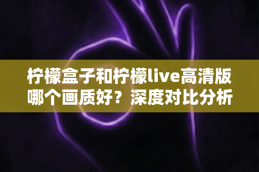 柠檬盒子和柠檬live高清版哪个画质好?深度对比分析与画质优化全指南 柠檬盒子和柠檬live高清版哪个画质好?深度对比分析与画质优化全指南