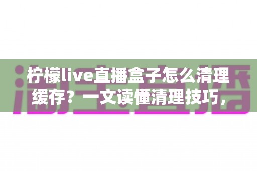 柠檬live直播盒子怎么清理缓存？一文读懂清理技巧，让直播流畅不卡顿