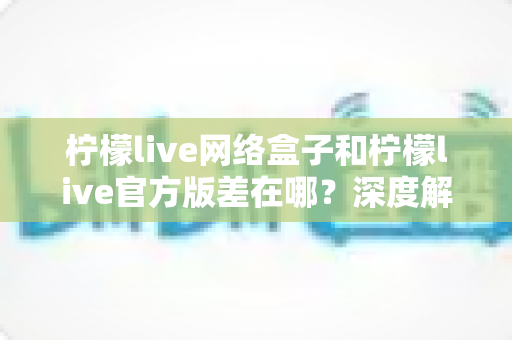 柠檬live网络盒子和柠檬live官方版差在哪？深度解析两大版本区别，帮你选对不踩坑