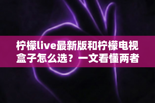 柠檬live最新版和柠檬电视盒子怎么选?一文看懂两者区别与选购建议 柠檬live最新版和柠檬电视盒子怎么选?一文看懂两者区别与选购建议