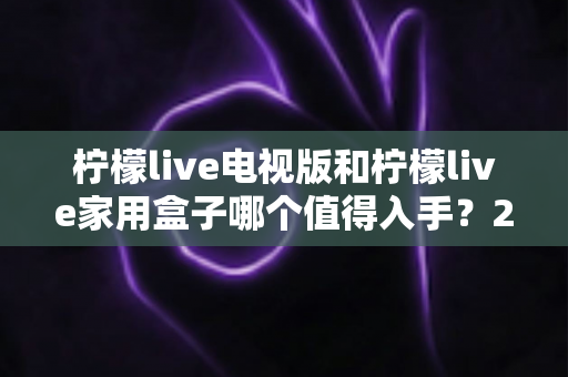 柠檬live电视版和柠檬live家用盒子哪个值得入手？2025最新选购攻略与深度对比解析