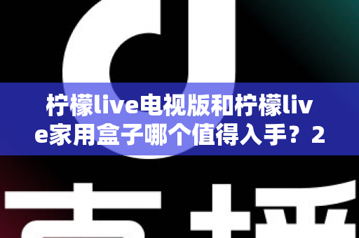 柠檬live电视版和柠檬live家用盒子哪个值得入手？2025最新选购攻略与深度对比解析