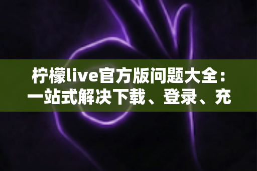 柠檬live官方版问题大全：一站式解决下载、登录、充值与直播难题的实用指南