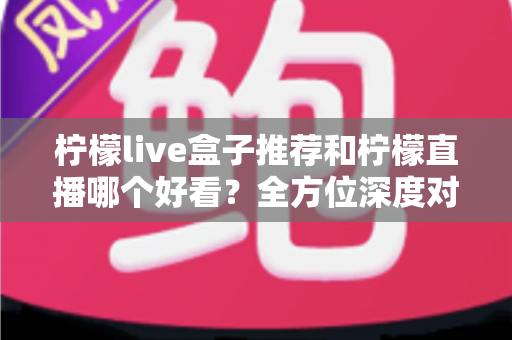 柠檬live盒子推荐和柠檬直播哪个好看？全方位深度对比测评，帮你找到最合适的观看方式