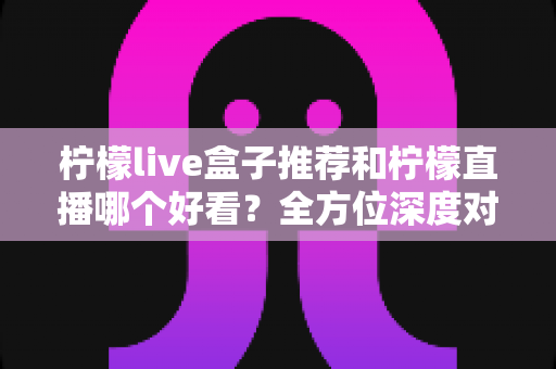 柠檬live盒子推荐和柠檬直播哪个好看？全方位深度对比测评，帮你找到最合适的观看方式