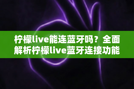 柠檬live能连蓝牙吗?全面解析柠檬live蓝牙连接功能与实用技巧 柠檬live能连蓝牙吗?全面解析柠檬live蓝牙连接功能与实用技巧