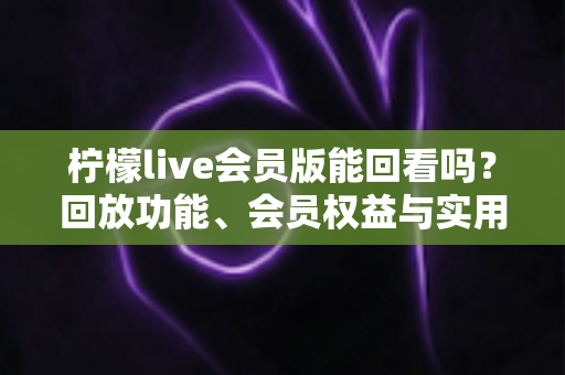 柠檬live会员版能回看吗？回放功能、会员权益与实用技巧全解析