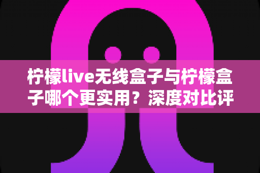 柠檬live无线盒子与柠檬盒子哪个更实用?深度对比评测帮你选对不选贵 柠檬live无线盒子与柠檬盒子哪个更实用?深度对比评测帮你选对不选贵