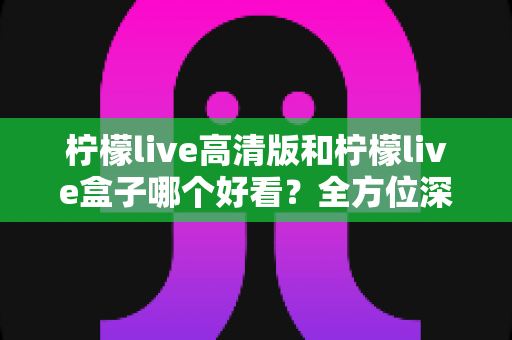 柠檬live高清版和柠檬live盒子哪个好看?全方位深度对比解析,助你选出最佳观影体验方案 柠檬live高清版和柠檬live盒子哪个好看?全方位深度对比解析,助你选出最佳观影体验方案