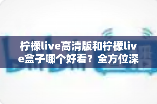 柠檬live高清版和柠檬live盒子哪个好看？全方位深度对比解析，助你选出最佳观影体验方案