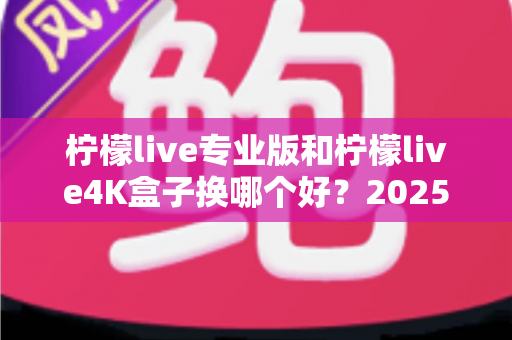 柠檬live专业版和柠檬live4K盒子换哪个好？2025年最全对比选购指南，看完不再纠结